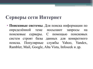 Серверы сети Интернет
• Поисковые системы. Для поиска информации по
определённой теме посылают запросы на
поисковые серверы. С помощью поисковых
систем строят базы данных для конкретного
поиска. Популярные службы Yahoo, Yandex,
Rambler, Mail, Google, Alta Vista, Infoseek и др.
 
