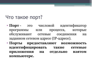 Что такое порт?
• Порт - это числовой идентификатор
программы или процесса, которые
обслуживают сетевые соединения на
заданном сетевом адресе (IP-адресе).
• Порты предоставляют возможность
идентифицировать такие сетевые
приложения на отдельно взятом
компьютере.
 