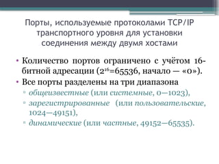 Порты, используемые протоколами TCP/IP
транспортного уровня для установки
соединения между двумя хостами
• Количество портов ограничено с учётом 16-
битной адресации (216
=65536, начало — «0»).
• Все порты разделены на три диапазона
▫ общеизвестные (или системные, 0—1023),
▫ зарегистрированные (или пользовательские,
1024—49151),
▫ динамические (или частные, 49152—65535).
 