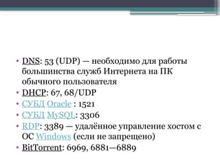 • DNS: 53 (UDP) — необходимо для работы
большинства служб Интернета на ПК
обычного пользователя
• DHCP: 67, 68/UDP
• СУБД Oracle : 1521
• СУБД MySQL: 3306
• RDP: 3389 — удалённое управление хостом с
ОС Windows (если не запрещено)
• BitTorrent: 6969, 6881—6889
 