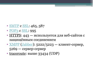 • SMTP c SSL: 465, 587
• POP3 с SSL: 995
• HTTPS: 443 — используется для веб-сайтов с
защищённым соединением
• XMPP (Jabber): 5222/5223 — клиент-сервер,
5269 — сервер-сервер
• traceroute: выше 33434 (UDP)
 