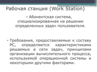 Рабочая станция (Work Station)
• Абонентская система,
специализированная на решении
определенных задач пользователя.
• Требования, предоставляемые к составу
РС, определяются характеристиками
решаемых в сети задач, принципами
организации вычислительного процесса,
используемой операционной системы и
некоторыми другими факторами.
 