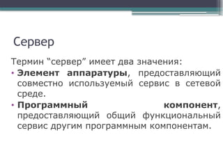 Сервер
Термин “сервер” имеет два значения:
• Элемент аппаратуры, предоставляющий
совместно используемый сервис в сетевой
среде.
• Программный компонент,
предоставляющий общий функциональный
сервис другим программным компонентам.
 