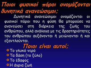 Ποιοι φυσικοί πόροι ονομάζονται
Ποιοι φυσικοί πόροι ονομάζονται
δυνητικά ανανεώσιμοι;
δυνητικά ανανεώσιμοι;
Δυνητικά ανανεώσιμοι ονομάζονται οι
φυσικοί πόροι που η φύση θα μπορούσε να
ανανεώσει στη διάρκεια της ζωής του
ανθρώπου, αλλά ανάλογα με τις δραστηριότητες
του ανθρώπου αυξάνονται ή μειώνονται ή και
εξαντλούνται.
Ποιοι είναι αυτοί;
Ποιοι είναι αυτοί;
Το γλυκό νερό
Τα δάση (το ξύλο)
Το έδαφος
Η άγρια ζωή
 