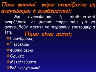 Ποιοι φυσικοί πόροι ονομάζονται μη
Ποιοι φυσικοί πόροι ονομάζονται μη
ανανεώσιμοι ή αποθεματικοί;
ανανεώσιμοι ή αποθεματικοί;
Μη ανανεώσιμοι ή αποθεματικοί
ονομάζονται οι φυσικοί πόροι που για να
ανανεωθούν πρέπει να περάσουν εκατομμύρια
έτη.
Ποιοι είναι αυτοί;
Ποιοι είναι αυτοί;
Γαιάνθρακες
Πετρέλαιο
Φυσικό αέριο
Ορυκτά
Μεταλλεύματα
Ραδιενεργά υλικά
 