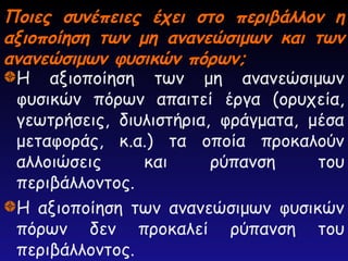 Ποιες συνέπειες έχει στο περιβάλλον η
Ποιες συνέπειες έχει στο περιβάλλον η
αξιοποίηση των μη ανανεώσιμων και των
αξιοποίηση των μη ανανεώσιμων και των
ανανεώσιμων φυσικών πόρων;
ανανεώσιμων φυσικών πόρων;
Η αξιοποίηση των μη ανανεώσιμων
φυσικών πόρων απαιτεί έργα (ορυχεία,
γεωτρήσεις, διυλιστήρια, φράγματα, μέσα
μεταφοράς, κ.α.) τα οποία προκαλούν
αλλοιώσεις και ρύπανση του
περιβάλλοντος.
Η αξιοποίηση των ανανεώσιμων φυσικών
πόρων δεν προκαλεί ρύπανση του
περιβάλλοντος.
 