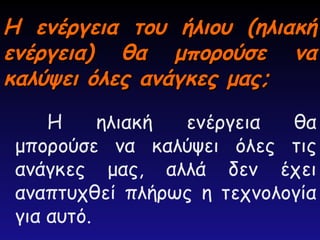 Η ενέργεια του ήλιου (ηλιακή
Η ενέργεια του ήλιου (ηλιακή
ενέργεια) θα μπορούσε να
ενέργεια) θα μπορούσε να
καλύψει όλες ανάγκες μας;
καλύψει όλες ανάγκες μας;
Η ηλιακή ενέργεια θα
μπορούσε να καλύψει όλες τις
ανάγκες μας, αλλά δεν έχει
αναπτυχθεί πλήρως η τεχνολογία
για αυτό.
 