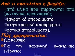 Από τι αποτελείται η βιομάζα;
Από τι αποτελείται η βιομάζα;
…από υλικά που παράγονται από
ζωντανούς οργανισμούς
(αγροτικά απορρίμματα
κτηνοτροφικά απορρίμματα
αστικά απορρίμματα).
Πώς χρησιμοποιείται;
Πώς χρησιμοποιείται;
Ως καύσιμο
Για την παραγωγή ηλεκτρικής
ενέργειας
Βίντεο
 