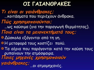 Τι είναι οι γαιάνθρακες;
Τι είναι οι γαιάνθρακες;
…κοιτάσματα που περιέχουν άνθρακα.
Πώς χρησιμοποιούνται;
Πώς χρησιμοποιούνται;
…ως καύσιμα (για την παραγωγή θερμότητας).
Ποια είναι τα μειονεκτήματά τους;
Ποια είναι τα μειονεκτήματά τους;
Δύσκολα εξάγονται από τη γη.
Η μεταφορά τους κοστίζει πολύ.
Τα αέρια που παράγονται κατά την καύση τους
ρυπαίνουν την ατμόσφαιρα.
Ποιες μηχανές χρησιμοποιούν
Ποιες μηχανές χρησιμοποιούν
γαιάνθρακες;
γαιάνθρακες;
…οι ατμομηχανές.
ΟΙ ΓΑΙΑΝΘΡΑΚΕΣ
 