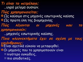 Τι είναι το πετρέλαιο;
Τι είναι το πετρέλαιο;
…υγρό μείγμα ουσιών.
Πώς χρησιμοποιείται;
Πώς χρησιμοποιείται;
Ποια πλεονεκτήματα έχει σε σχέση με τους
Ποια πλεονεκτήματα έχει σε σχέση με τους
γαιάνθρακες;
γαιάνθρακες;
Πώς λέγονται οι μηχανές που το
Πώς λέγονται οι μηχανές που το
χρησιμοποιούν;
χρησιμοποιούν;
Ως καύσιμο στις μηχανές εσωτερικής καύσης
Ως πρώτη ύλη της βιομηχανίας
Είναι σχετικά εύκολο να μεταφερθεί.
Οι μηχανές που το χρησιμοποιούν είναι
λιγότερο ογκώδεις,
πιο αποδοτικές.
…μηχανές εσωτερικής καύσης.
 