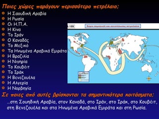 Ποιες χώρες παράγουν περισσότερο πετρέλαιο;
Ποιες χώρες παράγουν περισσότερο πετρέλαιο;
Η Σαουδική Αραβία
Η Ρωσία
Οι Η.Π.Α.
Η Κίνα
Το Ιράν
Ο Καναδάς
Το Μεξικό
Τα Ηνωμένα Αραβικά Εμιράτα
Η Βραζιλία
Η Νιγηρία
Το Κουβέιτ
Το Ιράκ
Η Βενεζουέλα
Η Αλγερία
Η Νορβηγία
…στη Σουηδική Αραβία, στον Καναδά, στο Ιράν, στο Ιράκ, στο Κουβέιτ,
στη Βενεζουέλα και στα Ηνωμένα Αραβικά Εμιράτα και στη Ρωσία.
Σε ποιες από αυτές βρίσκονται τα σημαντικότερα κοιτάσματα;
Σε ποιες από αυτές βρίσκονται τα σημαντικότερα κοιτάσματα;
 