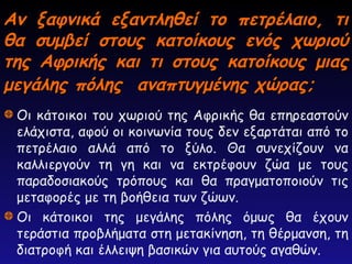Αν ξαφνικά εξαντληθεί το πετρέλαιο, τι
Αν ξαφνικά εξαντληθεί το πετρέλαιο, τι
θα συμβεί στους κατοίκους ενός χωριού
θα συμβεί στους κατοίκους ενός χωριού
της Αφρικής και τι στους κατοίκους μιας
της Αφρικής και τι στους κατοίκους μιας
μεγάλης πόλης αναπτυγμένης χώρας;
μεγάλης πόλης αναπτυγμένης χώρας;
Οι κάτοικοι του χωριού της Αφρικής θα επηρεαστούν
ελάχιστα, αφού οι κοινωνία τους δεν εξαρτάται από το
πετρέλαιο αλλά από το ξύλο. Θα συνεχίζουν να
καλλιεργούν τη γη και να εκτρέφουν ζώα με τους
παραδοσιακούς τρόπους και θα πραγματοποιούν τις
μεταφορές με τη βοήθεια των ζώων.
Οι κάτοικοι της μεγάλης πόλης όμως θα έχουν
τεράστια προβλήματα στη μετακίνηση, τη θέρμανση, τη
διατροφή και έλλειψη βασικών για αυτούς αγαθών.
 