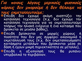 Για ποιους λόγους μερικούς φυσικούς
Για ποιους λόγους μερικούς φυσικούς
πόρους δεν μπορούμε ή δεν θέλουμε να
πόρους δεν μπορούμε ή δεν θέλουμε να
τους εκμεταλλευτούμε;
τους εκμεταλλευτούμε;
Επειδή δεν έχουμε ακόμη αναπτύξει την
κατάλληλη τεχνολογία (π.χ. δεν έχουμε την
κατάλληλη τεχνολογία για να εκμεταλλευτούμε
πλήρως την ηλιακή ενέργεια ή ένα κοίτασμα που
βρίσκεται σε μεγάλο βάθος),
Επειδή βρίσκονται σε μορφές χώρους ή
ποσότητα που δεν μας συμφέρει οικονομικά η
εκμετάλλευσή τους (π.χ. δεν εκμεταλλευόμαστε
κοιτάσματα μετάλλων που βρίσκονται μέσα σε
δάση ή έχουν μικρή περιεκτικότητα σε μέταλλο),
Επειδή η αξιοποίησή τους θα ρυπάνει
υπερβολικά το περιβάλλον.
 