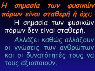 Η σημασία των φυσικών
Η σημασία των φυσικών
πόρων είναι σταθερή ή όχι;
πόρων είναι σταθερή ή όχι;
Η σημασία των φυσικών
πόρων δεν είναι σταθερή.
Αλλάζει καθώς αλλάζουν
οι γνώσεις των ανθρώπων
και οι δυνατότητές τους να
τους αξιοποιούν.
 