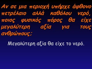 Αν σε μια περιοχή υπήρχε άφθονο
Αν σε μια περιοχή υπήρχε άφθονο
πετρέλαιο αλλά καθόλου νερό,
πετρέλαιο αλλά καθόλου νερό,
ποιος φυσικός πόρος θα είχε
ποιος φυσικός πόρος θα είχε
μεγαλύτερη αξία για τους
μεγαλύτερη αξία για τους
ανθρώπους;
ανθρώπους;
Μεγαλύτερη αξία θα είχε το νερό.
 