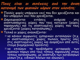 Ποιες είναι οι συνέπειες από την άνιση
Ποιες είναι οι συνέπειες από την άνιση
κατανομή των φυσικών πόρων στον πλανήτη;
κατανομή των φυσικών πόρων στον πλανήτη;
Πολλές φορές υπάρχουν εκεί που δεν χρειάζονται και
δεν υπάρχουν εκεί που χρειάζονται.
Δημιουργούνται εντάσεις ανάμεσα στις
αναπτυσσόμενες χώρες που τους κατέχουν (χώρες
παραγωγής) και τις αναπτυγμένες χώρες που τους
χρειάζονται (χώρες κατανάλωσης).
Τελικά οι χώρες αναγκάζονται:
να κάνουν συμφωνίες εμπορικών ανταλλαγών (π.χ.
οι αναπτυσσόμενες χώρες πωλούν πρώτες ύλες
στις αναπτυγμένες χώρες και αγοράζουν από αυτές
έτοιμα βιομηχανικά προϊόντα)
να επιλύουν τα προβλήματα μεταφοράς των
φυσικών πόρων από τους τόπους παραγωγής στους
τόπους κατανάλωσης, με ανάπτυξη των κατάλληλων
μέσων (π.χ. ειδικών πλοίων και αγωγών).
 