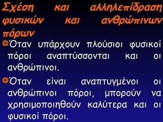 Σχέση και αλληλεπίδραση
Σχέση και αλληλεπίδραση
φυσικών και ανθρώπινων
φυσικών και ανθρώπινων
πόρων
πόρων
Όταν υπάρχουν πλούσιοι φυσικοί
πόροι αναπτύσσονται και οι
ανθρώπινοι.
Όταν είναι αναπτυγμένοι οι
ανθρώπινοι πόροι, μπορούν να
χρησιμοποιηθούν καλύτερα και οι
φυσικοί πόροι.
 