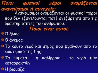 Ποιοι φυσικοί πόροι ονομάζονται
Ποιοι φυσικοί πόροι ονομάζονται
ανανεώσιμοι ή συνεχείς;
ανανεώσιμοι ή συνεχείς;
Ανανεώσιμοι ονομάζονται οι φυσικοί πόροι
που δεν εξαντλούνται ποτέ ανεξάρτητα από τις
δραστηριότητες του ανθρώπου.
Ποιοι είναι αυτοί;
Ποιοι είναι αυτοί;
Ο ήλιος
Ο άνεμος
Το καυτό νερό και ατμός που βγαίνουν από το
εσωτερικό της Γης
Τα κύματα - η παλίρροια - το νερό των
καταρρακτών
Η βιομάζα
 