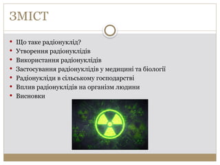 ЗМІСТ
 Що таке радіонуклід?
 Утворення радіонуклідів
 Використання радіонуклідів
 Застосування радіонуклідів у медицині та біології
 Радіонукліди в сільському господарстві
 Вплив радіонуклідів на організм людини
 Висновки
 