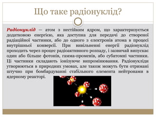 Що таке радіонуклід?
Радіонуклід — атом з нестійким ядром, що характеризується
додатковою енергією, яка доступна для передачі до створеної
радіаційної частинки, або до одного з електронів атома в процесі
внутрішньої конверсії. При вивільненні енергії радіонуклід
проходить через процес радіоактивного розпаду, і зазвичай випускає
один або більше фотонів, гамма-променів, або субатомні частинки.
Ці частинки складають іонізуюче випромінювання. Радіонукліди
утворюються в природних умовах, але також можуть бути отримані
штучно при бомбардуванні стабільного елемента нейтронами в
ядерному реакторі.
 