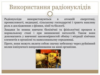 Використання радіонуклідів
Радіонукліди використовуються в атомній енергетиці,
промисловості, медицині, сільському господарстві і грають важливу
роль в дослідженнях з фізики, хімії та біології.
Завдяки їм можна вивчати біохімічні та фізіологічні процеси в
нормальному стані і при виникненні патологій. Також вони
допомагають у вивченні закономірностей обміну і міграції хімічних
елементів в організмі та навколишньому середовищі.
Проте, вони можуть являти собою значну небезпеку через руйнівний
вплив іонізуючого випромінювання на живі організми.
 