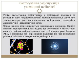 Застосування радіонуклідів
у медицині та біології
Успіхи застосування радіонуклідів в радіотерапії призвели до
утворення нової галузі радіобіології  атомної медицини, в основі якої
лежить використання випромінювання радіоактивних елементів в
діагностичних і терапевтичних цілях.
Однак нерідко дози виявляються невиправдано високими. Пацієнт
повинен отримувати мінімальну дозу при обстеженні. У зв’язку з цим
одним з найважливіших завдань, що стоїть перед розробниками
РФП, є зниження доз опромінення пацієнтів під час проведення
різних досліджень з використання радіонуклідів.
 
