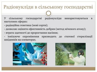 Радіонукліди в сільському господарстві
У сільському господарстві радіонукліди використовуються в
наступних сферах:
- радіаційна генетика (нові сорти);
- дозволяє оцінити ефективність добрив (метод міченого атому);
- втрата здатності до проростання насіння;
- іонізуюче опромінення призводить до статевої стерилізації
шкідників на елеваторах.
 