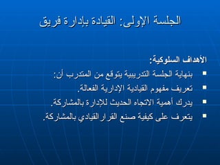 ‫فريق‬ ‫بإدارة‬ ‫القيادة‬ :‫اإلولى‬ ‫الجلسة‬
‫فريق‬ ‫بإدارة‬ ‫القيادة‬ :‫اإلولى‬ ‫الجلسة‬
:‫السلوكية‬ ‫األهداف‬
:‫السلوكية‬ ‫األهداف‬

:‫أن‬ ‫المتدرب‬ ‫من‬ ‫يتوقع‬ ‫التدريبية‬ ‫الجلسة‬ ‫بنهاية‬
:‫أن‬ ‫المتدرب‬ ‫من‬ ‫يتوقع‬ ‫التدريبية‬ ‫الجلسة‬ ‫بنهاية‬

.‫الفعالة‬ ‫اإلدارية‬ ‫القيادية‬ ‫مفهوم‬ ‫تعريف‬
.‫الفعالة‬ ‫اإلدارية‬ ‫القيادية‬ ‫مفهوم‬ ‫تعريف‬

.‫بالمشاركة‬ ‫لإلدارة‬ ‫الحديث‬ ‫االتجاه‬ ‫أهمية‬ ‫يدرك‬
.‫بالمشاركة‬ ‫لإلدارة‬ ‫الحديث‬ ‫االتجاه‬ ‫أهمية‬ ‫يدرك‬

.‫بالمشاركة‬ ‫القرارالقيادي‬ ‫صنع‬ ‫كيفية‬ ‫على‬ ‫يتعرف‬
.‫بالمشاركة‬ ‫القرارالقيادي‬ ‫صنع‬ ‫كيفية‬ ‫على‬ ‫يتعرف‬
 