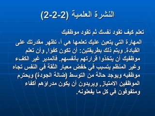 ( ‫العلمية‬ ‫النشرة‬
( ‫العلمية‬ ‫النشرة‬
2
2
-
-
2
2
-
-
2
2
)
)
‫موظفيك‬ ‫تقود‬ ‫ثم‬ ‫نفسك‬ ‫تقود‬ ‫كيف‬ ‫تعلم‬
‫موظفيك‬ ‫تقود‬ ‫ثم‬ ‫نفسك‬ ‫تقود‬ ‫كيف‬ ‫تعلم‬
‫على‬ ‫مقدرتك‬ ‫تظهر‬ ،‫أ‬ ‫هي‬ ‫تعلمها‬ ‫عليك‬ ‫يتعين‬ ‫التي‬ ‫المهارة‬
‫على‬ ‫مقدرتك‬ ‫تظهر‬ ،‫أ‬ ‫هي‬ ‫تعلمها‬ ‫عليك‬ ‫يتعين‬ ‫التي‬ ‫المهارة‬
‫تعلم‬ ‫وأن‬ ,‫كفؤا‬ ‫تكون‬ ‫أن‬ :‫بطريقتين‬ ‫ذلك‬ ‫ويتم‬ .‫القيادة‬
‫تعلم‬ ‫وأن‬ ,‫كفؤا‬ ‫تكون‬ ‫أن‬ :‫بطريقتين‬ ‫ذلك‬ ‫ويتم‬ .‫القيادة‬
‫الكفء‬ ‫غير‬ ‫فالمدير‬ .‫بأنفسهم‬ ‫قرارتهم‬ ‫يتخذوا‬ ‫أن‬ ‫موظفيك‬
‫الكفء‬ ‫غير‬ ‫فالمدير‬ .‫بأنفسهم‬ ‫قرارتهم‬ ‫يتخذوا‬ ‫أن‬ ‫موظفيك‬
‫تجاه‬ ‫النفس‬ ‫في‬ ‫الثقة‬ ‫معيار‬ ‫خفض‬ ‫في‬ ‫يتسبب‬ ‫المنظم‬ ‫وغير‬
‫تجاه‬ ‫النفس‬ ‫في‬ ‫الثقة‬ ‫معيار‬ ‫خفض‬ ‫في‬ ‫يتسبب‬ ‫المنظم‬ ‫وغير‬
‫ويحترم‬ )‫الجودة‬ ‫(ضالة‬ ‫التوسط‬ ‫من‬ ‫حالة‬ ‫ويوجد‬ ‫موظفيه‬
‫ويحترم‬ )‫الجودة‬ ‫(ضالة‬ ‫التوسط‬ ‫من‬ ‫حالة‬ ‫ويوجد‬ ‫موظفيه‬
‫أكفاء‬ ‫مدراؤهم‬ ‫يكون‬ ‫أن‬ ‫ويريدون‬ ,‫االمتياز‬ ‫الموظفين‬
‫أكفاء‬ ‫مدراؤهم‬ ‫يكون‬ ‫أن‬ ‫ويريدون‬ ,‫االمتياز‬ ‫الموظفين‬
.‫يفعلونه‬ ‫ما‬ ‫كل‬ ‫في‬ ‫ومتفوقون‬
.‫يفعلونه‬ ‫ما‬ ‫كل‬ ‫في‬ ‫ومتفوقون‬
 