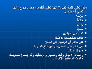 ‫إنها‬ ,‫بارع‬ ‫مجرد‬ ‫أكثرمن‬ ‫تعني‬ ‫إنها‬ ‫كفء؟‬ ‫كلمة‬ ‫تعني‬ ‫ماذا‬
‫إنها‬ ,‫بارع‬ ‫مجرد‬ ‫أكثرمن‬ ‫تعني‬ ‫إنها‬ ‫كفء؟‬ ‫كلمة‬ ‫تعني‬ ‫ماذا‬
:‫يكون‬ ‫أن‬ ‫تعني‬
:‫يكون‬ ‫أن‬ ‫تعني‬

‫مؤهال‬
‫مؤهال‬

ً
‫ا‬‫حاذق‬
ً
‫ا‬‫حاذق‬

ً
‫ا‬‫بارع‬
ً
‫ا‬‫بارع‬

ً
‫ا‬‫منتج‬
ً
‫ا‬‫منتج‬

‫يكون‬ ‫أال‬ ‫تعني‬ ‫كما‬
‫يكون‬ ‫أال‬ ‫تعني‬ ‫كما‬

‫الوظيفة‬ ‫بمقتضيات‬ ‫جاهال‬
‫الوظيفة‬ ‫بمقتضيات‬ ‫جاهال‬

‫النتائج‬ ‫إلي‬ ‫الوصول‬ ‫في‬ ‫ماهر‬ ‫غير‬
‫النتائج‬ ‫إلي‬ ‫الوصول‬ ‫في‬ ‫ماهر‬ ‫غير‬

‫الجديدة‬ ‫االوضاع‬ ‫مع‬ ‫التعامل‬ ‫على‬ ‫قادر‬ ‫غير‬
‫الجديدة‬ ‫االوضاع‬ ‫مع‬ ‫التعامل‬ ‫على‬ ‫قادر‬ ‫غير‬

ً
‫ا‬‫ومتقلب‬ ‫كسوال‬
ً
‫ا‬‫ومتقلب‬ ‫كسوال‬

‫مستويات‬ ‫إلشباع‬ ً
‫ا‬‫وقت‬ ‫وتعطيك‬ ‫بل‬ ,‫وحسب‬ ‫وقتك‬ ‫توفر‬ ‫ال‬ ‫والكفاءة‬
‫مستويات‬ ‫إلشباع‬ ً
‫ا‬‫وقت‬ ‫وتعطيك‬ ‫بل‬ ,‫وحسب‬ ‫وقتك‬ ‫توفر‬ ‫ال‬ ‫والكفاءة‬
.‫األخرى‬ ‫الموظفين‬ ‫حاجات‬
.‫األخرى‬ ‫الموظفين‬ ‫حاجات‬
 