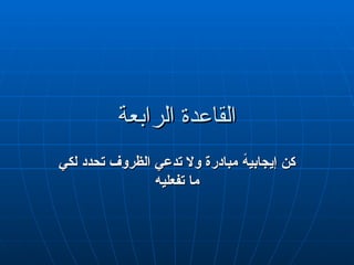 ‫الرابعة‬ ‫القاعدة‬
‫الرابعة‬ ‫القاعدة‬
‫لكي‬ ‫تحدد‬ ‫الظروف‬ ‫تدعي‬ ‫وال‬ ‫مبادرة‬ ً
‫ه‬‫إيجابي‬ ‫كن‬
‫لكي‬ ‫تحدد‬ ‫الظروف‬ ‫تدعي‬ ‫وال‬ ‫مبادرة‬ ً
‫ه‬‫إيجابي‬ ‫كن‬
‫تفعليه‬ ‫ما‬
‫تفعليه‬ ‫ما‬
 
