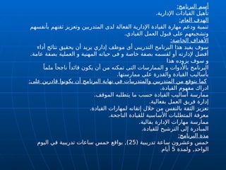 ‫أسم‬
:‫البرنامج‬
.‫اإلدارية‬ ‫القيادات‬ ‫تأهيل‬
:‫العام‬ ‫الهدف‬
‫بأنفسهم‬ ‫ثقتهم‬ ‫وتعزيز‬ ‫المتدربين‬ ‫لدى‬ ‫الفعالة‬ ‫اإلدارية‬ ‫القيادة‬ ‫مهارة‬ ‫ودعم‬ ‫تنمية‬
.‫القيادي‬ ‫العمل‬ ‫قبول‬ ‫على‬ ‫وتشجيعهم‬
:‫الخاصة‬ ‫األهداف‬
‫أداء‬ ‫نتائج‬ ‫يحقيق‬ ‫أن‬ ‫يريد‬ ‫إداري‬ ‫موظف‬ ‫أى‬ ‫التدريبى‬ ‫البرنامح‬ ‫هذا‬ ‫يفيد‬ ‫سوف‬
.‫عامة‬ ‫بصفة‬ ‫العملية‬ ‫و‬ ‫المهنية‬ ‫حياته‬ ‫فى‬ ‫و‬ ‫خاصة‬ ‫بصفة‬ ‫لقسمه‬ ‫أو‬ ‫إلدارته‬ ‫أفضل‬
‫هذا‬ ‫يزوده‬ ‫سوف‬ ‫و‬
ً‫ملما‬ ً‫ناجحا‬ ‫ًأ‬‫قائد‬ ‫يكون‬ ‫أن‬ ‫من‬ ‫تمكنه‬ ‫التى‬ ‫الممارسات‬ ‫و‬ ‫باألدوات‬ ‫البرنامج‬
.‫ممارستها‬ ‫على‬ ‫والقدرة‬ ‫القيادة‬ ‫بأساليب‬
:‫على‬ ‫قادرين‬ ‫يكونوا‬ ‫أن‬ ‫البرنامج‬ ‫نهاية‬ ‫في‬ ‫والمتدريبات‬ ‫المتدربين‬ ‫من‬ ‫يتوقع‬ ‫كما‬
.‫القيادة‬ ‫مفهوم‬ ‫ادراك‬
.‫الموقف‬ ‫يتطلبه‬ ‫ما‬ ‫حسب‬ ‫القيادة‬ ‫أساليب‬ ‫ممارسة‬
.‫بفعالية‬ ‫العمل‬ ‫فريق‬ ‫إدارة‬
.‫القيادة‬ ‫لمهارات‬ ‫إتقانه‬ ‫خالل‬ ‫من‬ ‫بالنفس‬ ‫الثقة‬ ‫تعزيز‬
.‫الناجحة‬ ‫للقيادة‬ ‫األساسية‬ ‫المتطلبات‬ ‫معرفة‬
.‫بفالية‬ ‫اإلدارة‬ ‫مهارات‬ ‫ممارسة‬
.‫للقيادة‬ ‫الترشيح‬ ‫إلى‬ ‫المبادرة‬
:‫البرنامج‬ ‫مدة‬
( ‫تدريبية‬ ‫ساعة‬ ‫وعشرون‬ ‫خمس‬
25
‫اليوم‬ ‫في‬ ‫تدريبية‬ ‫ساعات‬ ‫خمس‬ ‫بواقع‬ ,)
‫ولمدة‬ ,‫الواحد‬
5
‫أيام‬
.
 