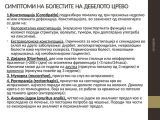 СИМПТОМИ НА БОЛЕСТИТЕ НА ДЕБЕЛОТО ЦРЕВО
1.Констипација (Constipatio) подразбира помалку од три празнења неделно
и/или отежната дефекација. Констипацијата, во зависност од етиологијата
се дели на:
• Колоректална констипација (нарушена транспортната функција на
колонот поради стриктури, волвулус, тумори, при долготрајна употреба
на лаксативи).
• Екстраколонска констипација (причината за констипација е секундарна во
склоп на друго заболување: дијабет, хипопаратироидизам, невролошки
болести како мултипна склероза, Паркинсонова болест, психолошки
нарушувања, кај имобилизирани пациенти).
2. Дијареа (Diarrhoea), две или повеќе течни столици или неоформено
празнење (>200 г/ден) со зголемена фреквенција (>3 пати/24часа).
Клинички може да се подели на акутна (присутна помалку од 3 недели) и
хронична (присутна повеќе од 3 недели);
3. Мукореа (mucorrhoe), присуство на слуз во испразнокот;
4. Ректорагија (rectorrhagio), присуство на светлоцрвена крв во
испразнокот, најчесто поради лезии на долните партии на колонот. Доколку
крвта е со темноцрвена, боја на вишна, се работи за крвавење со потекло
од тенкото црево (ентерорагија);
5. Анален јадеж (pruritus analis), чуство на јадеж во аналниот предел кое е
проследено со печење, со постојана потреба од чешење. Поради тоа чести
се екскоријации на аналниот и перианалниот предел.
 