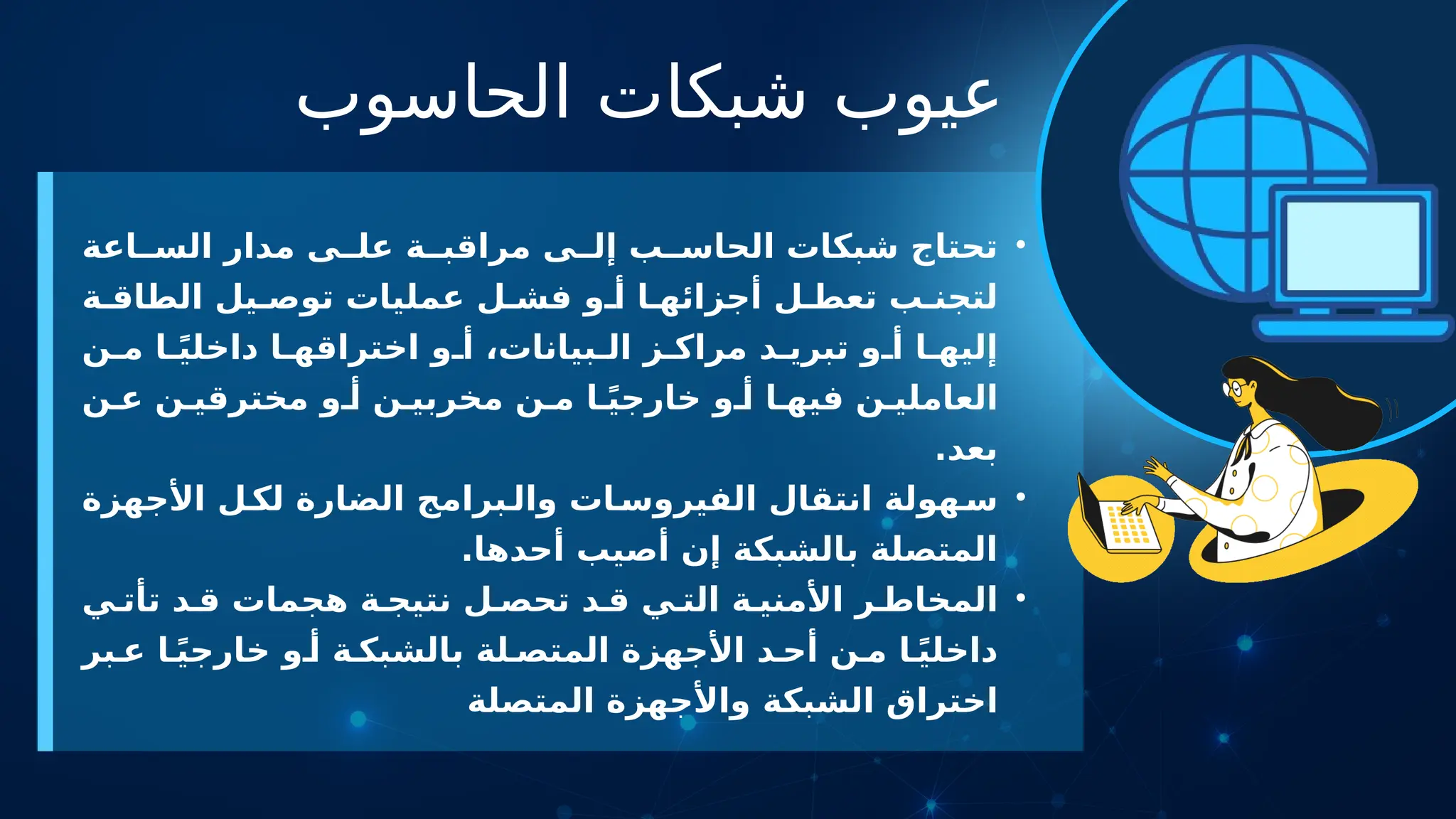 ‫الحاسوب‬ ‫شبكات‬ ‫عيوب‬
•
‫اعة‬ ‫الس‬ ‫مدار‬ ‫ى‬ ‫عل‬ ‫ة‬ ‫مراقب‬ ‫ى‬ ‫إل‬ ‫ب‬ ‫الحاس‬ ‫شبكات‬ ‫تحتاج‬
‫ة‬ ‫الطاق‬ ‫يل‬ ‫توص‬ ‫عمليات‬ ‫ل‬ ‫فش‬ ‫و‬ ‫أ‬ ‫ا‬ ‫أجزائه‬ ‫ل‬ ‫تعط‬ ‫ب‬ ‫لتجن‬
‫ن‬ ‫م‬ ‫ا‬ ً‫ي‬‫داخل‬ ‫ا‬ ‫اختراقه‬ ‫و‬ ‫أ‬ ،‫بيانات‬ ‫ال‬ ‫ز‬ ‫مراك‬ ‫د‬ ‫تبري‬ ‫و‬ ‫أ‬ ‫ا‬ ‫إليه‬
‫ن‬ ‫ع‬ ‫ن‬ ‫مخترقي‬ ‫و‬ ‫أ‬ ‫ن‬ ‫مخربي‬ ‫ن‬ ‫م‬ ‫ا‬ ً‫ي‬‫خارج‬ ‫و‬ ‫أ‬ ‫ا‬ ‫فيه‬ ‫ن‬ ‫العاملي‬
.‫بعد‬
•
‫األجهزة‬ ‫ل‬‫لك‬ ‫الضارة‬ ‫برامج‬‫وال‬ ‫ات‬‫الفيروس‬ ‫انتقال‬ ‫هولة‬‫س‬
.‫أحدها‬ ‫أصيب‬ ‫إن‬ ‫بالشبكة‬ ‫المتصلة‬
•
‫ي‬ ‫تأت‬ ‫د‬ ‫ق‬ ‫هجمات‬ ‫ة‬ ‫نتيج‬ ‫ل‬ ‫تحص‬ ‫د‬ ‫ق‬ ‫ي‬ ‫الت‬ ‫ة‬ ‫األمني‬ ‫ر‬ ‫المخاط‬
‫بر‬ ‫ع‬ ‫ا‬ً‫ي‬‫خارج‬ ‫و‬ ‫أ‬ ‫ة‬ ‫بالشبك‬ ‫لة‬ ‫المتص‬ ‫األجهزة‬ ‫د‬ ‫أح‬ ‫ن‬ ‫م‬ ‫ا‬ً‫ي‬‫داخل‬
‫المتصلة‬ ‫واألجهزة‬ ‫الشبكة‬ ‫اختراق‬
 