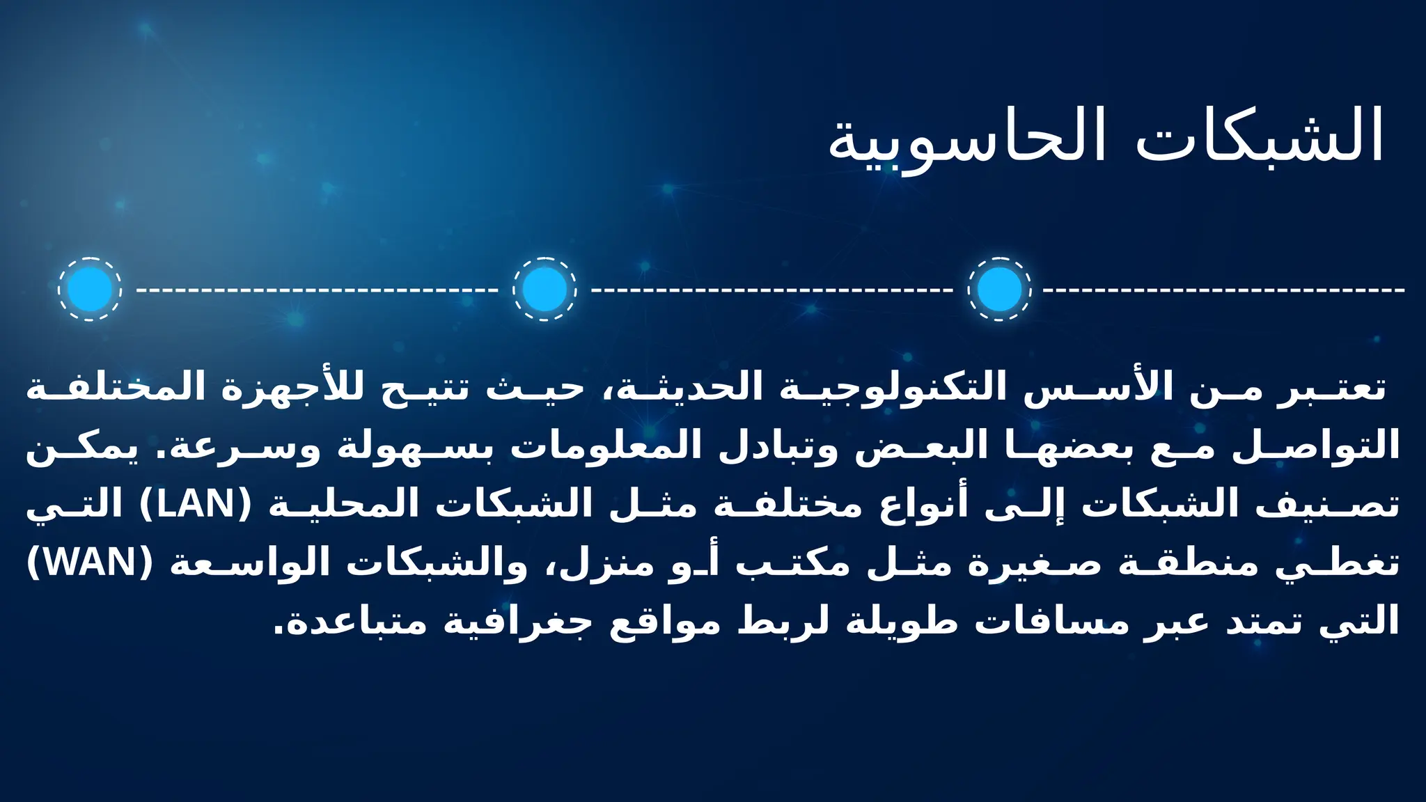 ‫الحاسوبية‬ ‫الشبكات‬
‫ة‬ ‫المختلف‬ ‫لألجهزة‬ ‫ح‬ ‫تتي‬ ‫ث‬ ‫حي‬ ،‫ة‬ ‫الحديث‬ ‫ة‬ ‫التكنولوجي‬ ‫س‬ ‫األس‬ ‫ن‬ ‫م‬ ‫بر‬ ‫تعت‬
‫ن‬ ‫يمك‬ .‫رعة‬ ‫وس‬ ‫هولة‬ ‫بس‬ ‫المعلومات‬ ‫وتبادل‬ ‫ض‬ ‫البع‬ ‫ا‬ ‫بعضه‬ ‫ع‬ ‫م‬ ‫ل‬ ‫التواص‬
( ‫ة‬ ‫المحلي‬ ‫الشبكات‬ ‫ل‬ ‫مث‬ ‫ة‬ ‫مختلف‬ ‫أنواع‬ ‫ى‬ ‫إل‬ ‫الشبكات‬ ‫نيف‬ ‫تص‬
LAN
‫ي‬ ‫الت‬ )
( ‫عة‬ ‫الواس‬ ‫والشبكات‬ ،‫منزل‬ ‫و‬ ‫أ‬ ‫ب‬ ‫مكت‬ ‫ل‬ ‫مث‬ ‫غيرة‬ ‫ص‬ ‫ة‬ ‫منطق‬ ‫ي‬ ‫تغط‬
WAN
)
.‫متباعدة‬ ‫جغرافية‬ ‫مواقع‬ ‫لربط‬ ‫طويلة‬ ‫مسافات‬ ‫عبر‬ ‫تمتد‬ ‫التي‬
 