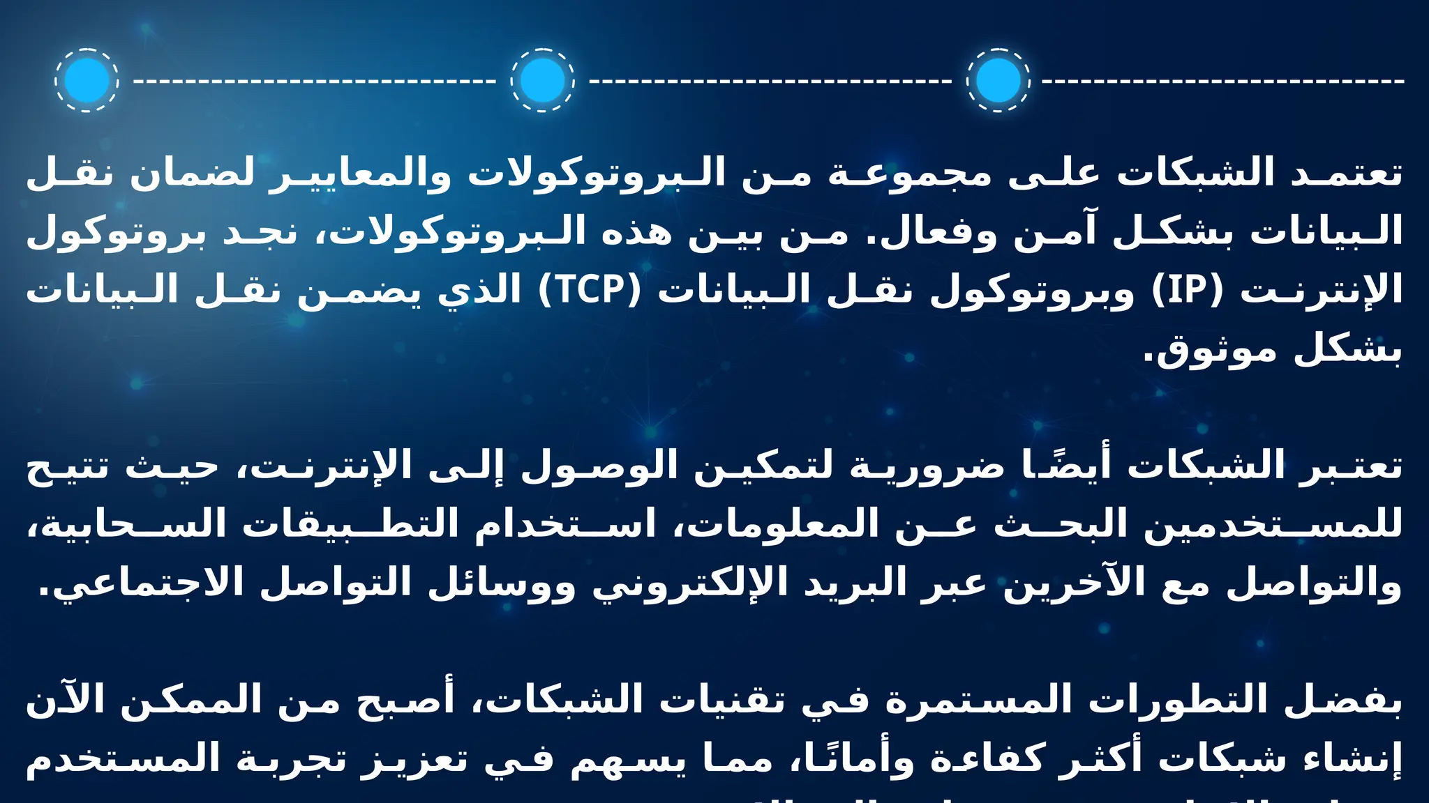 ‫ل‬ ‫نق‬ ‫لضمان‬ ‫ر‬ ‫والمعايي‬ ‫بروتوكوالت‬ ‫ال‬ ‫ن‬ ‫م‬ ‫ة‬ ‫مجموع‬ ‫ى‬ ‫عل‬ ‫الشبكات‬ ‫د‬ ‫تعتم‬
‫بروتوكول‬ ‫د‬ ‫نج‬ ،‫بروتوكوالت‬ ‫ال‬ ‫هذه‬ ‫ن‬ ‫بي‬ ‫ن‬ ‫م‬ .‫وفعال‬ ‫ن‬ ‫آم‬ ‫ل‬ ‫بشك‬ ‫بيانات‬ ‫ال‬
( ‫ت‬ ‫اإلنترن‬
IP
( ‫بيانات‬ ‫ال‬ ‫ل‬ ‫نق‬ ‫وبروتوكول‬ )
TCP
‫بيانات‬ ‫ال‬ ‫ل‬ ‫نق‬ ‫ن‬ ‫يضم‬ ‫الذي‬ )
.‫موثوق‬ ‫بشكل‬
‫ح‬ ‫تتي‬ ‫ث‬ ‫حي‬ ،‫ت‬ ‫اإلنترن‬ ‫ى‬ ‫إل‬ ‫ول‬ ‫الوص‬ ‫ن‬ ‫لتمكي‬ ‫ة‬ ‫ضروري‬ ‫ا‬ ً‫ض‬‫أي‬ ‫الشبكات‬ ‫بر‬ ‫تعت‬
،‫حابية‬ ‫الس‬ ‫بيقات‬ ‫التط‬ ‫تخدام‬ ‫اس‬ ،‫المعلومات‬ ‫ن‬ ‫ع‬ ‫ث‬ ‫البح‬ ‫تخدمين‬ ‫للمس‬
.‫االجتماعي‬ ‫التواصل‬ ‫ووسائل‬ ‫اإللكتروني‬ ‫البريد‬ ‫عبر‬ ‫اآلخرين‬ ‫مع‬ ‫والتواصل‬
‫ن‬‫اآل‬ ‫ن‬‫الممك‬ ‫ن‬‫م‬ ‫بح‬‫أص‬ ،‫الشبكات‬ ‫تقنيات‬ ‫ي‬ ‫ف‬ ‫تمرة‬‫المس‬ ‫التطورات‬ ‫ل‬‫بفض‬
‫تخدم‬ ‫المس‬ ‫ة‬ ‫تجرب‬ ‫ز‬ ‫تعزي‬ ‫ي‬ ‫ف‬ ‫هم‬ ‫يس‬ ‫ا‬ ‫مم‬ ،‫ا‬ ً‫ن‬‫وأما‬ ‫ة‬ ‫كفاء‬ ‫ر‬ ‫أكث‬ ‫شبكات‬ ‫إنشاء‬
 