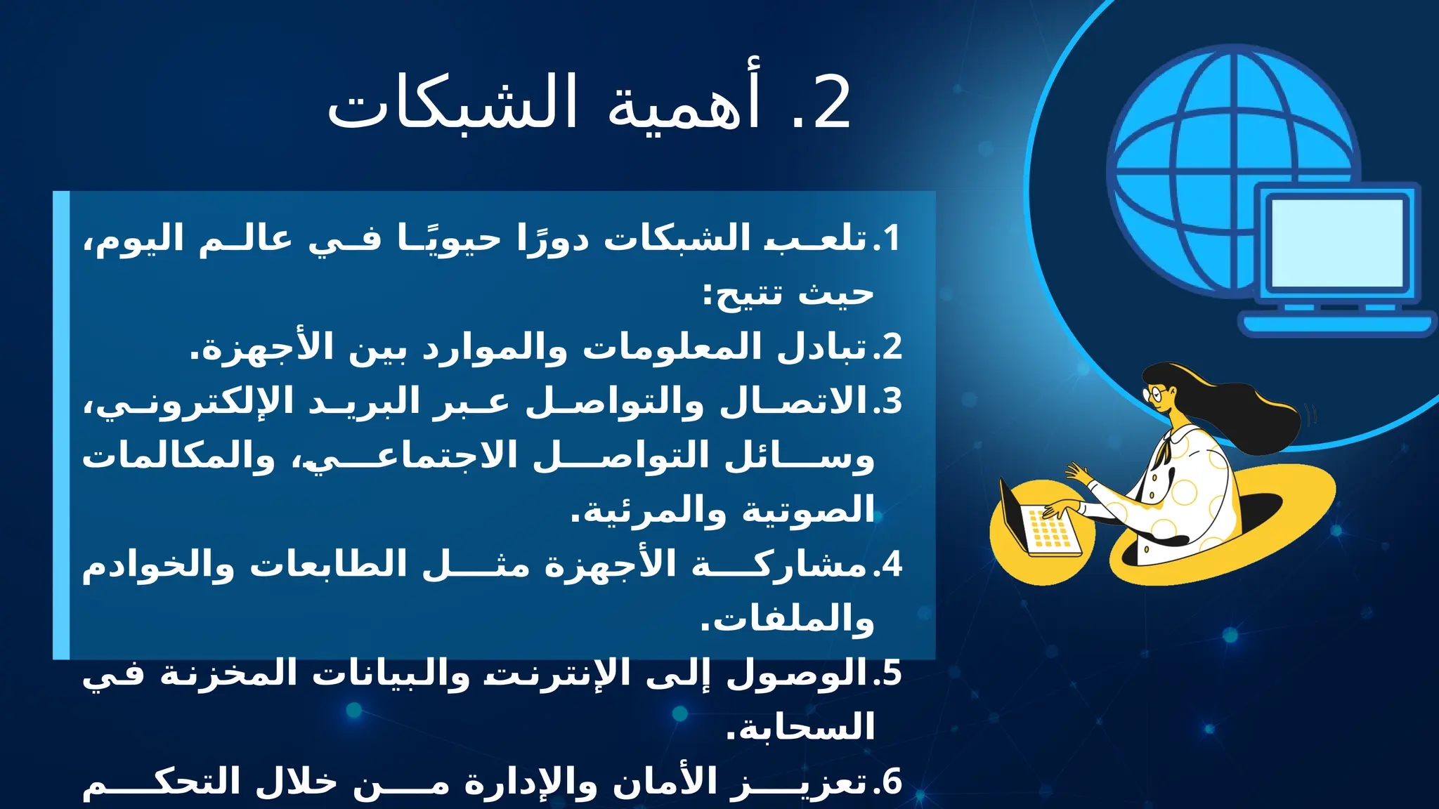 2
‫الشبكات‬ ‫أهمية‬ .
.1
،‫اليوم‬ ‫م‬ ‫عال‬ ‫ي‬ ‫ف‬ ‫ا‬ ً‫ي‬‫حيو‬ ‫ا‬ً‫دور‬ ‫الشبكات‬ ‫ب‬ ‫تلع‬
:‫تتيح‬ ‫حيث‬
.2
.‫األجهزة‬ ‫بين‬ ‫والموارد‬ ‫المعلومات‬ ‫تبادل‬
.3
،‫ي‬ ‫اإللكترون‬ ‫د‬ ‫البري‬ ‫بر‬ ‫ع‬ ‫ل‬ ‫والتواص‬ ‫ال‬ ‫االتص‬
‫والمكالمات‬ ،‫ي‬ ‫االجتماع‬ ‫ل‬ ‫التواص‬ ‫ائل‬ ‫وس‬
.‫والمرئية‬ ‫الصوتية‬
.4
‫والخوادم‬ ‫الطابعات‬ ‫ل‬ ‫مث‬ ‫األجهزة‬ ‫ة‬ ‫مشارك‬
.‫والملفات‬
.5
‫ي‬‫ف‬ ‫ة‬‫المخزن‬ ‫بيانات‬‫وال‬ ‫ت‬‫اإلنترن‬ ‫ى‬‫إل‬ ‫ول‬‫الوص‬
.‫السحابة‬
.6
‫م‬ ‫التحك‬ ‫خالل‬ ‫ن‬ ‫م‬ ‫واإلدارة‬ ‫األمان‬ ‫ز‬ ‫تعزي‬
 