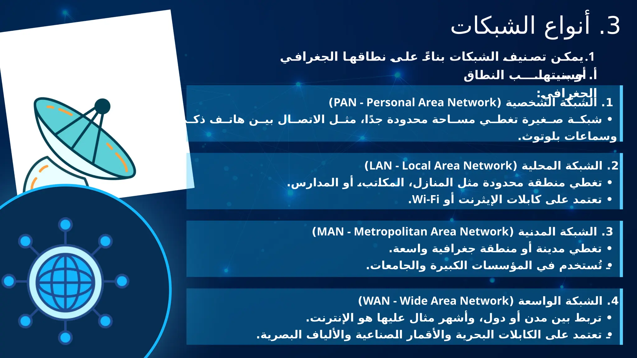3
‫الشبكات‬ ‫أنواع‬ .
.1
‫ي‬ ‫الجغراف‬ ‫ا‬ ‫نطاقه‬ ‫ى‬ ‫عل‬ ً‫بناء‬ ‫الشبكات‬ ‫نيف‬ ‫تص‬ ‫ن‬ ‫يمك‬
.‫بنيتها‬ ‫أو‬
‫النطاق‬ ‫ب‬ ‫حس‬ .‫أ‬
:‫الجغرافي‬
1
( ‫الشخصية‬ ‫الشبكة‬ .
PAN - Personal Area Network
)
‫ي‬ ‫ذك‬ ‫ف‬ ‫هات‬ ‫ن‬ ‫بي‬ ‫ال‬ ‫االتص‬ ‫ل‬ ‫مث‬ ،‫ا‬ً‫د‬‫ج‬ ‫محدودة‬ ‫احة‬ ‫مس‬ ‫ي‬ ‫تغط‬ ‫غيرة‬ ‫ص‬ ‫ة‬ ‫شبك‬ •
.‫بلوتوث‬ ‫وسماعات‬
2
( ‫المحلية‬ ‫الشبكة‬ .
LAN - Local Area Network
)
.‫المدارس‬ ‫أو‬ ،‫المكاتب‬ ،‫المنازل‬ ‫مثل‬ ‫محدودة‬ ‫منطقة‬ ‫تغطي‬ •
‫أو‬ ‫اإليثرنت‬ ‫كابالت‬ ‫على‬ ‫تعتمد‬ •
Wi-Fi
.
3
( ‫المدنية‬ ‫الشبكة‬ .
MAN - Metropolitan Area Network
)
.‫واسعة‬ ‫جغرافية‬ ‫منطقة‬ ‫أو‬ ‫مدينة‬ ‫تغطي‬ •
.‫والجامعات‬ ‫الكبيرة‬ ‫المؤسسات‬ ‫في‬ ‫ستخدم‬ُ‫ت‬ •
4
( ‫الواسعة‬ ‫الشبكة‬ .
WAN - Wide Area Network
)
.‫اإلنترنت‬ ‫هو‬ ‫عليها‬ ‫مثال‬ ‫وأشهر‬ ،‫دول‬ ‫أو‬ ‫مدن‬ ‫بين‬ ‫تربط‬ •
.‫البصرية‬ ‫واأللياف‬ ‫الصناعية‬ ‫واألقمار‬ ‫البحرية‬ ‫الكابالت‬ ‫على‬ ‫تعتمد‬ •
 