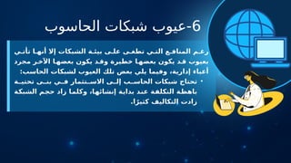 6
‫الحاسوب‬ ‫شبكات‬ ‫عيوب‬-
‫ي‬ ‫تأت‬ ‫ا‬ ‫أنه‬ ‫إال‬ ‫الشبكات‬ ‫ة‬ ‫بيئ‬ ‫ى‬ ‫عل‬ ‫ى‬ ‫تطغ‬ ‫ي‬ ‫الت‬ ‫ع‬ ‫المناف‬ ‫م‬ ‫رغ‬
‫مجرد‬ ‫ر‬ ‫اآلخ‬ ‫ا‬ ‫بعضه‬ ‫يكون‬ ‫د‬ ‫وق‬ ‫خطيرة‬ ‫ا‬‫بعضه‬ ‫يكون‬ ‫د‬ ‫ق‬ ‫بعيوب‬
:‫الحاسب‬ ‫لشبكات‬ ‫العيوب‬ ‫تلك‬ ‫بعض‬ ‫يلي‬ ‫وفيما‬ ،‫إدارية‬ ‫أعباء‬
•
‫ة‬ ‫تحتي‬ ‫ى‬ ‫بن‬ ‫ي‬ ‫ف‬ ‫تثمار‬ ‫االس‬ ‫ى‬ ‫إل‬ ‫ب‬ ‫الحاس‬ ‫شبكات‬ ‫تحتاج‬
‫الشبكة‬ ‫حجم‬ ‫زاد‬ ‫وكلما‬ ،‫إنشائها‬ ‫بداية‬ ‫عند‬ ‫التكلفة‬ ‫باهظة‬
.‫ا‬ً‫كثير‬ ‫التكاليف‬ ‫زادت‬
 