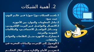 2
‫الشبكات‬ ‫أهمية‬ .
.1
،‫اليوم‬ ‫م‬ ‫عال‬ ‫ي‬ ‫ف‬ ‫ا‬ ً‫ي‬‫حيو‬ ‫ا‬ً‫دور‬ ‫الشبكات‬ ‫ب‬ ‫تلع‬
:‫تتيح‬ ‫حيث‬
.2
.‫األجهزة‬ ‫بين‬ ‫والموارد‬ ‫المعلومات‬ ‫تبادل‬
.3
،‫ي‬ ‫اإللكترون‬ ‫د‬ ‫البري‬ ‫بر‬ ‫ع‬ ‫ل‬ ‫والتواص‬ ‫ال‬ ‫االتص‬
‫والمكالمات‬ ،‫ي‬ ‫االجتماع‬ ‫ل‬ ‫التواص‬ ‫ائل‬ ‫وس‬
.‫والمرئية‬ ‫الصوتية‬
.4
‫والخوادم‬ ‫الطابعات‬ ‫ل‬ ‫مث‬ ‫األجهزة‬ ‫ة‬ ‫مشارك‬
.‫والملفات‬
.5
‫ي‬‫ف‬ ‫ة‬‫المخزن‬ ‫بيانات‬‫وال‬ ‫ت‬‫اإلنترن‬ ‫ى‬‫إل‬ ‫ول‬‫الوص‬
.‫السحابة‬
.6
‫م‬ ‫التحك‬ ‫خالل‬ ‫ن‬ ‫م‬ ‫واإلدارة‬ ‫األمان‬ ‫ز‬ ‫تعزي‬
 