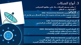 3
‫الشبكات‬ ‫أنواع‬ .
.1
‫ي‬ ‫الجغراف‬ ‫ا‬ ‫نطاقه‬ ‫ى‬ ‫عل‬ ً‫بناء‬ ‫الشبكات‬ ‫نيف‬ ‫تص‬ ‫ن‬ ‫يمك‬
.‫بنيتها‬ ‫أو‬
‫النطاق‬ ‫ب‬ ‫حس‬ .‫أ‬
:‫الجغرافي‬
1
( ‫الشخصية‬ ‫الشبكة‬ .
PAN - Personal Area Network
)
‫ي‬ ‫ذك‬ ‫ف‬ ‫هات‬ ‫ن‬ ‫بي‬ ‫ال‬ ‫االتص‬ ‫ل‬ ‫مث‬ ،‫ا‬ً‫د‬‫ج‬ ‫محدودة‬ ‫احة‬ ‫مس‬ ‫ي‬ ‫تغط‬ ‫غيرة‬ ‫ص‬ ‫ة‬ ‫شبك‬ •
.‫بلوتوث‬ ‫وسماعات‬
2
( ‫المحلية‬ ‫الشبكة‬ .
LAN - Local Area Network
)
.‫المدارس‬ ‫أو‬ ،‫المكاتب‬ ،‫المنازل‬ ‫مثل‬ ‫محدودة‬ ‫منطقة‬ ‫تغطي‬ •
‫أو‬ ‫اإليثرنت‬ ‫كابالت‬ ‫على‬ ‫تعتمد‬ •
Wi-Fi
.
3
( ‫المدنية‬ ‫الشبكة‬ .
MAN - Metropolitan Area Network
)
.‫واسعة‬ ‫جغرافية‬ ‫منطقة‬ ‫أو‬ ‫مدينة‬ ‫تغطي‬ •
.‫والجامعات‬ ‫الكبيرة‬ ‫المؤسسات‬ ‫في‬ ‫ستخدم‬ُ‫ت‬ •
4
( ‫الواسعة‬ ‫الشبكة‬ .
WAN - Wide Area Network
)
.‫اإلنترنت‬ ‫هو‬ ‫عليها‬ ‫مثال‬ ‫وأشهر‬ ،‫دول‬ ‫أو‬ ‫مدن‬ ‫بين‬ ‫تربط‬ •
.‫البصرية‬ ‫واأللياف‬ ‫الصناعية‬ ‫واألقمار‬ ‫البحرية‬ ‫الكابالت‬ ‫على‬ ‫تعتمد‬ •
 