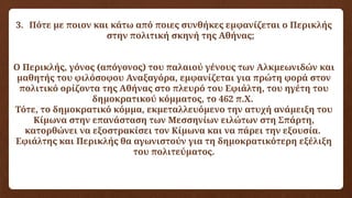 3. Πότε με ποιον και κάτω από ποιες συνθήκες εμφανίζεται ο Περικλής
στην πολιτική σκηνή της Αθήνας;
Ο Περικλής, γόνος (απόγονος) του παλαιού γένους των Αλκμεωνιδών και
μαθητής του φιλόσοφου Αναξαγόρα, εμφανίζεται για πρώτη φορά στον
πολιτικό ορίζοντα της Αθήνας στο πλευρό του Εφιάλτη, του ηγέτη του
δημοκρατικού κόμματος, το 462 π.Χ.
Τότε, το δημοκρατικό κόμμα, εκμεταλλευόμενο την ατυχή ανάμειξη του
Κίμωνα στην επανάσταση των Μεσσηνίων ειλώτων στη Σπάρτη,
κατορθώνει να εξοστρακίσει τον Κίμωνα και να πάρει την εξουσία.
Εφιάλτης και Περικλής θα αγωνιστούν για τη δημοκρατικότερη εξέλιξη
του πολιτεύματος.
 