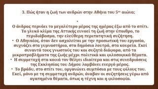 3. Πώς ήταν η ζωή των ανδρών στην Αθήνα του 5ου
αιώνα;
•
Ο άνδρας περνάει το μεγαλύτερο μέρος της ημέρας έξω από το σπίτι.
Το γλυκό κλίμα της Αττικής ευνοεί τη ζωή στην ύπαιθρο, το
περιδιάβασμα, την ελεύθερη περιπατητική συζήτηση.
• Ο Αθηναίος, όταν δεν ασχολείται με την προσωπική του εργασία,
συχνάζει στα γυμναστήρια, στα δημόσια λουτρά, στα κουρεία. Εκεί
συναντά τους γνωστούς του και συζητά διάφορα, από τα
μικροπροβλήματα της ζωής μέχρι πολιτικά και φιλοσοφικά θέματα.
• Η συμμετοχή στα κοινά τον θέλγει ιδιαίτερα και στις συνεδριάσεις
της Εκκλησίας του Δήμου λαμβάνει ενεργό μέρος.
• Το βράδυ, στο σπίτι του, οργανώνει συμπόσια με τους φίλους του.
Εκεί, μόνο με τη συμμετοχή ανδρών, άναβαν οι συζητήσεις γύρω από
αγαπημένα θέματα, όπως η τέχνη και η φιλοσοφία.
 