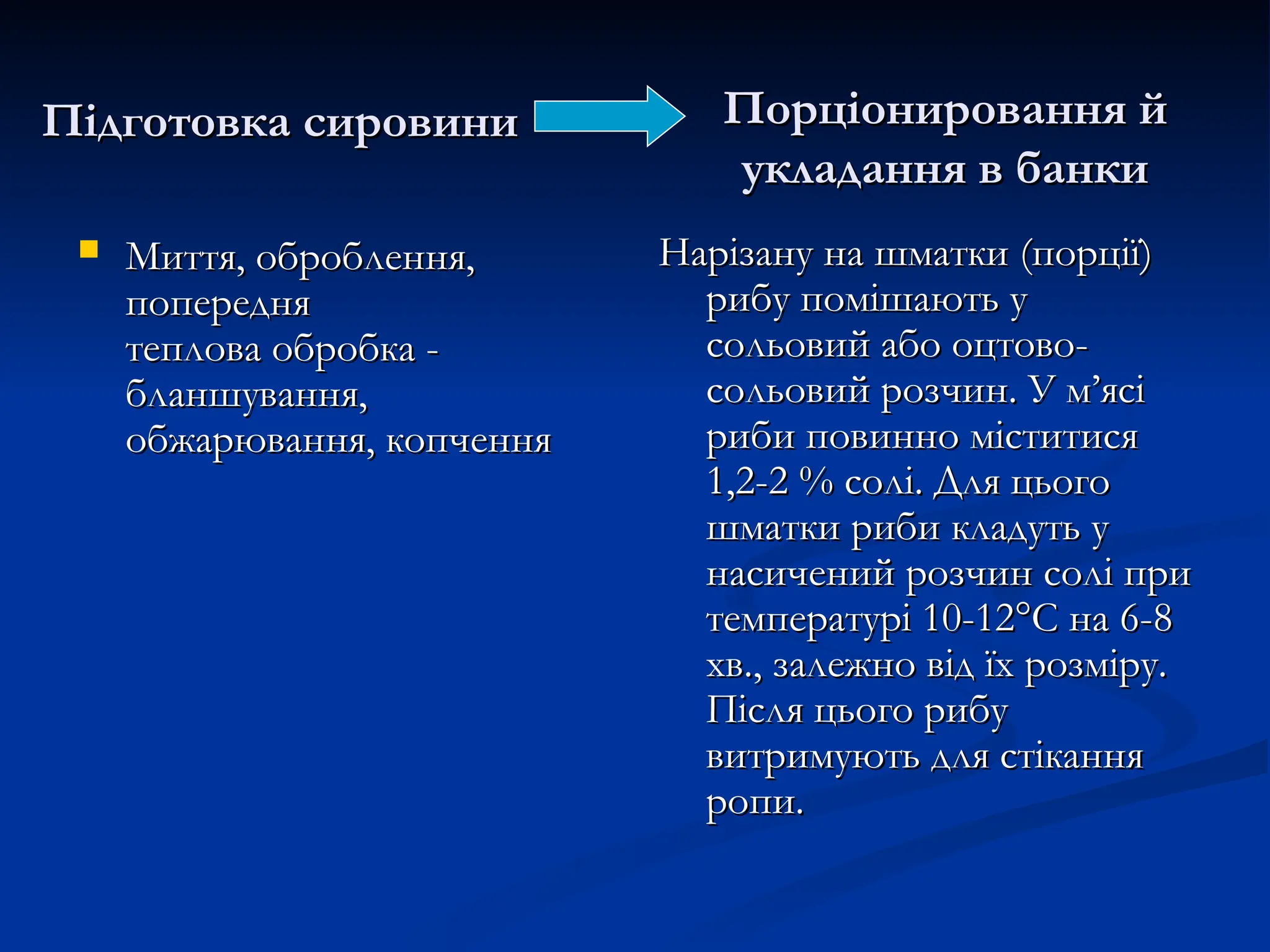 Підготовка сировини
Підготовка сировини
 Миття, оброблення,
Миття, оброблення,
попередня
попередня
теплова обробка -
теплова обробка -
бланшування,
бланшування,
обжарювання, копчення
обжарювання, копчення
Нарізану на шматки (порції)
Нарізану на шматки (порції)
рибу помішають у
рибу помішають у
сольовий або оцтово-
сольовий або оцтово-
сольовий розчин. У м’ясі
сольовий розчин. У м’ясі
риби повинно міститися
риби повинно міститися
1,2-2 % солі. Для цього
1,2-2 % солі. Для цього
шматки риби кладуть у
шматки риби кладуть у
насичений розчин солі при
насичений розчин солі при
температурі 10-12°С на 6-8
температурі 10-12°С на 6-8
хв., залежно від їх розміру.
хв., залежно від їх розміру.
Після цього рибу
Після цього рибу
витримують для стікання
витримують для стікання
ропи.
ропи.
Порціонировання й
Порціонировання й
укладання в банки
укладання в банки
 