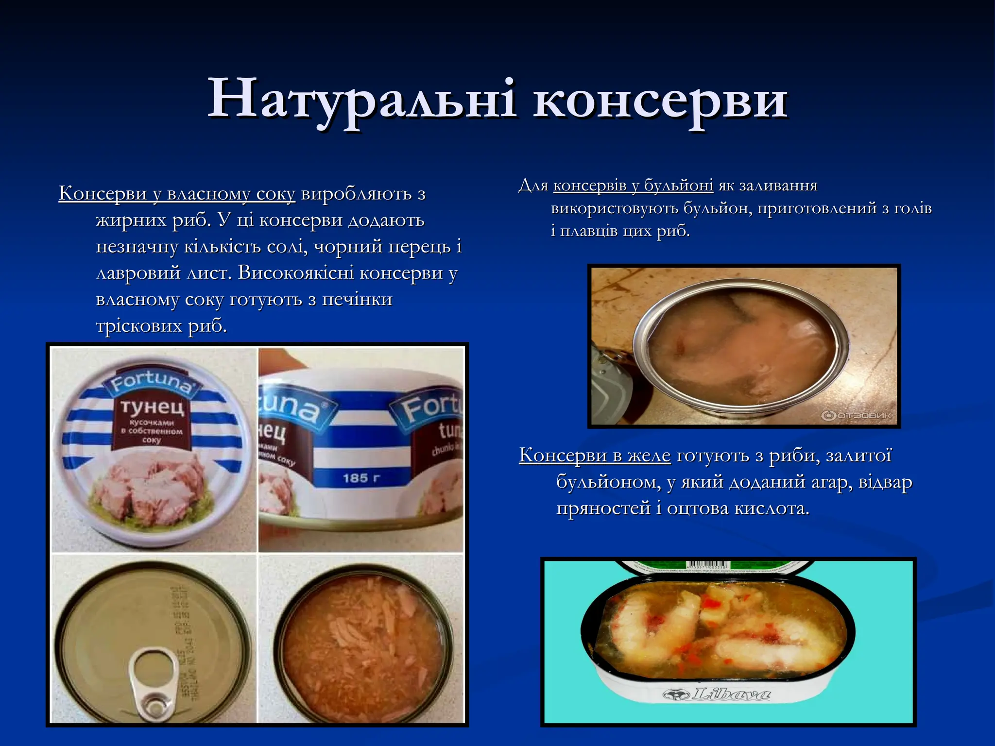 Натуральні консерви
Натуральні консерви
Консерви у власному соку
Консерви у власному соку виробляють з
виробляють з
жирних риб. У ці консерви додають
жирних риб. У ці консерви додають
незначну кількість солі, чорний перець і
незначну кількість солі, чорний перець і
лавровий лист. Високоякісні консерви у
лавровий лист. Високоякісні консерви у
власному соку готують з печінки
власному соку готують з печінки
тріскових риб.
тріскових риб.
Для
Для консервів у бульйоні
консервів у бульйоні як заливання
як заливання
використовують бульйон, приготовлений з голів
використовують бульйон, приготовлений з голів
і плавців цих риб.
і плавців цих риб.
Консерви в желе
Консерви в желе готують з риби, залитої
готують з риби, залитої
бульйоном, у який доданий агар, відвар
бульйоном, у який доданий агар, відвар
пряностей і оцтова кислота.
пряностей і оцтова кислота.
 