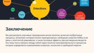 Заключение
Мы рассмотрели ключевые термодинамические понятия, включая необратимые
процессы, энтропию и второе начало термодинамики, свободную энергию Гиббса и её
связь с константой равновесия, а также тепловые эффекты при растворении веществ.
Эти темы тесно связаны между собой через понятие самопроизвольности процессов,
которое определяется изменениями энтропии, энтальпии и свободной энергии.
 