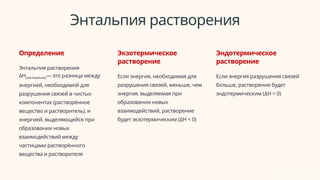 Энтальпия растворения
Определение
Энтальпия растворения
ΔH(растворения)— это разница между
энергией, необходимой для
разрушения связей в чистых
компонентах (растворённое
вещество и растворитель), и
энергией, выделяющейся при
образовании новых
взаимодействий между
частицами растворённого
вещества и растворителя
Экзотермическое
растворение
Если энергия, необходимая для
разрушения связей, меньше, чем
энергия, выделяемая при
образовании новых
взаимодействий, растворение
будет экзотермическим (ΔH < 0)
Эндотермическое
растворение
Если энергия разрушения связей
больше, растворение будет
эндотермическим (ΔH > 0)
 