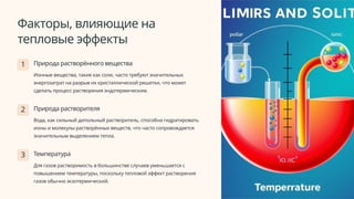Факторы, влияющие на
тепловые эффекты
1 Природа растворённого вещества
Ионные вещества, такие как соли, часто требуют значительных
энергозатрат на разрыв их кристаллической решетки, что может
сделать процесс растворения эндотермическим.
2 Природа растворителя
Вода, как сильный дипольный растворитель, способна гидратировать
ионы и молекулы растворённых веществ, что часто сопровождается
значительным выделением тепла.
3 Температура
Для газов растворимость в большинстве случаев уменьшается с
повышением температуры, поскольку тепловой эффект растворения
газов обычно экзотермический.
 