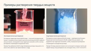 Примеры растворения твердых веществ
Экзотермическое растворение
Растворение гидроксида натрия (NaOH) в воде — типичный экзотермический
процесс. На разрыв ионных связей в кристаллической решетке NaOH требуется
меньше энергии, чем выделяется при гидратации ионов (Na+
) и (OH-
), поэтому
растворение сопровождается выделением тепла.
Пример: При добавлении NaOH в воду температура раствора повышается, что
можно легко заметить при прикосновении к сосуду.
Эндотермическое растворение
Растворение нитрата аммония (NH4NO3) в воде — эндотермический процесс.
Разрыв кристаллической решетки NH4NO3 требует больше энергии, чем
выделяется при гидратации ионов (NH4
+
) и (NO3
-
). В результате растворение
сопровождается охлаждением раствора.
Пример: Растворы аммония нитрата часто используют в холодных пакетах для
первой помощи. При растворении соль поглощает тепло, и пакет охлаждается.
 