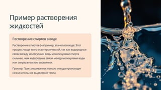 Пример растворения
жидкостей
Растворение спиртов в воде
Растворение спиртов (например, этанола) в воде: Этот
процесс чаще всего экзотермический, так как водородные
связи между молекулами воды и молекулами спирта
сильнее, чем водородные связи между молекулами воды
или спирта в чистом состоянии.
Пример: При смешивании этанола и воды происходит
незначительное выделение тепла.
 